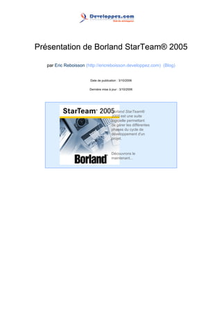 Présentation de Borland StarTeam® 2005

   par Eric Reboisson (http://ericreboisson.developpez.com) (Blog)


                        Date de publication : 3/10/2006

                        Dernière mise à jour : 3/10/2006




                                        Borland StarTeam®
                                        2005 est une suite
                                        logicielle permettant
                                        de gérer les différentes
                                        phases du cycle de
                                        développement d'un
                                        projet.



                                        Découvrons le
                                        maintenant...