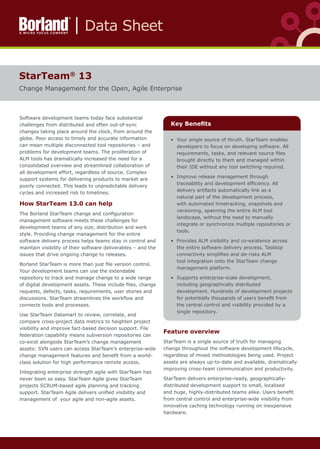 •	 Your single source of thruth. StarTeam enables
developers to focus on developing software. All
requirements, tasks, and relevant source files
brought directly to them and managed within
their IDE without any tool switching required.
•	 Improve release management through
traceability and development efficiency. All
delivery artifacts automatically link as a
natural part of the development process,
with automated timetracking, snapshots and
versioning, spanning the entire ALM tool
landscape, without the need to manually
integrate or synchronize multiple repositories or
tools.
•	 Provides ALM visibility and co-existence across
the entire software delivery process. Tasktop
connectivity simplifies and de-risks ALM
tool integration onto the StarTeam change
management platform.
•	 Supports enterprise-scale development,
including geographically distributed
development. Hundreds of development projects
for potentially thousands of users benefit from
the central control and visibility provided by a
single repository.
StarTeam®
13
Change Management for the Open, Agile Enterprise
Key Benefits
Software development teams today face substantial
challenges from distributed and often out-of-sync
changes taking place around the clock, from around the
globe. Poor access to timely and accurate information
can mean multiple disconnected tool repositories – and
problems for development teams. The proliferation of
ALM tools has dramatically increased the need for a
consolidated overview and streamlined collaboration of
all development effort, regardless of source. Complex
support systems for delivering products to market are
poorly connected. This leads to unpredictable delivery
cycles and increased risk to timelines.
How StarTeam 13.0 can help
The Borland StarTeam change and configuration
management software meets these challenges for
development teams of any size, distribution and work
style. Providing change management for the entire
software delivery process helps teams stay in control and
maintain visibility of their software deliverables – and the
issues that drive ongoing change to releases.
Borland StarTeam is more than just file version control.
Your development teams can use the extendable
repository to track and manage change to a wide range
of digital development assets. These include files, change
requests, defects, tasks, requirements, user stories and
discussions. StarTeam streamlines the workflow and
connects tools and processes.
Use StarTeam Datamart to review, correlate, and
compare cross-project data metrics to heighten project
visibility and improve fact-based decision support. File
federation capability means subversion repositories can
co-exist alongside StarTeam’s change management
assets: SVN users can access StarTeam’s enterprise-wide
change management features and benefit from a world-
class solution for high performance remote access.
Integrating enterprise strength agile with StarTeam has
never been so easy. StarTeam Agile gives StarTeam
projects SCRUM-based agile planning and tracking
support. StarTeam Agile delivers unified visibility and
management of  your agile and non-agile assets.
Feature overview
StarTeam is a single source of truth for managing
change throughout the software development lifecycle,
regardless of mixed methodologies being used. Project
assets are always up-to-date and available, dramatically
improving cross-team communication and productivity.
StarTeam delivers enterprise-ready, geographically-
distributed development support to small, localised
and huge, highly-distributed teams alike. Users benefit
from central control and enterprise-wide visibility from
innovative caching technology running on inexpensive
hardware.
Data Sheet
 
