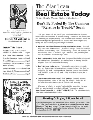 Don't Be Fooled By The Common
“Relative In Trouble” Scam
Learn how to get Top Dollar for your
home in ANY market! Call us for a free copy of our
money saving report.
877-333-4466
____________________

ISSUE 13 Volume 4
North Carolina’s Crystal Coast

Inside This Issue…
Don’t Be Fooled by the Common
“Relative in Trouble” Scam.......Page 1
Save $$$ on Your Phone Bill......Page 2
Detecting Unwanted Visitors .....Page 2
Recent Listings ...........................Page 3
Seven Ways to Get Your Child Excited
About Reading ............................Page 4
Market Overview ................Page 5 & 6
Meet Kimberly Maness..............Page 7
Real Estate Corner .....................Page 7

You get a phone call that one of your relatives has had an accident,
been robbed, or is stranded in another country. Your loved one needs cash
and asks that you wire the money. This scam has been around a while, but
the number of people (particularly the elderly) who are falling for it is
rising. Do the following so you don't get scammed:
Ø Question the caller about the family member in trouble. The call
may start with “Hi Grandma!” (Scammers may get family information
from social networking sites.) Before saying a name, ask the caller for
their middle name. If the caller says, “It's about your granddaughter,”
ask “Which one?” before saying a name.
Ø Don't let the caller instill fear. Fear that something bad will happen if
the money is not sent can be a motivating factor to comply with the
request. Fear can cloud rational thinking.
Ø Don't keep the call a secret. Posing to be your relative, the caller
may say they are too embarrassed and to not tell others. But don't be
fooled by this trick – let others know about the request immediately.
Ask the caller if you can call back – they won't want to give you a
number.
Ø Try to make contact with the “real” person. Hang up with the
imposter and call, email, or text your real relative. If they are on
vacation, contact other relatives to find out their itinerary.
If you get a “relative in trouble” call or fall for something else you
think is a scam, report it to the Federal Trade Commission. Go to
www.ftc.gov/complaint or call 1-877-FTC-HELP. You also can contact
your State Attorney General's office.

Thinking Of Buying A Home Soon?
If you're planning to buy a home in the next 6 months, you'll want a copy
of our Free consumer guide, “7 Secrets For Saving Thousands When
Financing Your Next Home.” Our exclusive report will help you avoid
frustrations and costly pitfalls when buying a home. To get a copy,
simply call us at…877-333-4466

Please Visit our Website www.StarTeamRealEstate.com - over 3,400 listings!

 