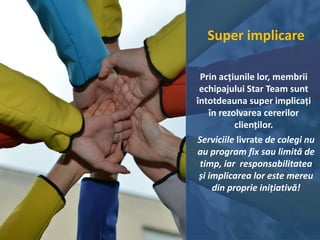 Super implicare
Prin acțiunile lor, membrii
echipajului Star Team sunt
întotdeauna super implicați
în rezolvarea cererilor
clienților.
Serviciile livrate de colegi nu
au program fix sau limită de
timp, iar responsabilitatea
și implicarea lor este mereu
din proprie inițiativă!
 