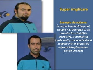 Super implicare
Exemplu de acțiune:
În timpul teambuilding-ului,
Claudiu P. și Georgian D. au
renunțat la activitățile
distractive, s-au implicat
foarte mult și au lucrat chiar și
noaptea într-un proiect de
migrare & implementare
pentru un client
 