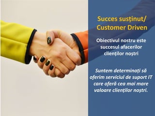 Succes susținut/
Customer Driven
Obiectivul nostru este
succesul afacerilor
clienților noștri
Suntem determinați să
oferim serviciul de suport IT
care oferă cea mai mare
valoare clienților noștri.
 