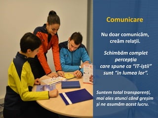 Comunicare
Nu doar comunicăm,
creăm relații.
Schimbăm complet
percepția
care spune ca “IT-iștii”
sunt “in lumea lor”.
Suntem total transparenți,
mai ales atunci când greșim
și ne asumăm acest lucru.
 