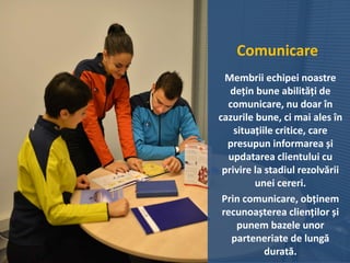 Comunicare
Membrii echipei noastre
dețin bune abilități de
comunicare, nu doar în
cazurile bune, ci mai ales în
situațiile critice, care
presupun informarea și
updatarea clientului cu
privire la stadiul rezolvării
unei cereri.
Prin comunicare, obținem
recunoașterea clienților și
punem bazele unor
parteneriate de lungă
durată.
 