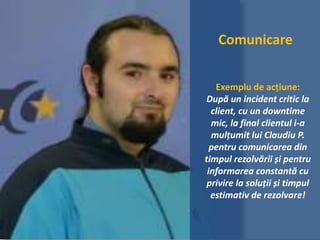 Comunicare
Exemplu de acțiune:
După un incident critic la
client, cu un downtime
mic, la final clientul i-a
mulțumit lui Claudiu P.
pentru comunicarea din
timpul rezolvării și pentru
informarea constantă cu
privire la soluții și timpul
estimativ de rezolvare!
 