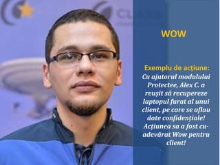 WOW
Exemplu de acțiune:
Cu ajutorul modulului
Protectee, Alex C. a
reușit să recupereze
laptopul furat al unui
client, pe care se aflau
date confidențiale!
Acțiunea sa a fost cu-
adevărat Wow pentru
client!
 