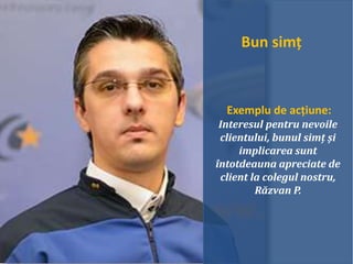 Bun simț
Exemplu de acțiune:
Interesul pentru nevoile
clientului, bunul simț și
implicarea sunt
întotdeauna apreciate de
client la colegul nostru,
Răzvan P.
 