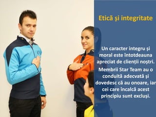Etică și integritate
Un caracter integru și
moral este întotdeauna
apreciat de clienții noștri.
Membrii Star Team au o
conduită adecvată și
dovedesc că au onoare, iar
cei care încalcă acest
principiu sunt excluși.
 