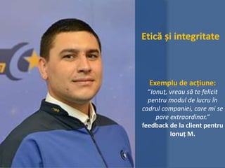 Etică și integritate
Exemplu de acțiune:
“Ionuț, vreau să te felicit
pentru modul de lucru în
cadrul companiei, care mi se
pare extraordinar.”
feedback de la client pentru
Ionuț M.
 