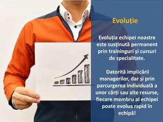 Evoluție
Evoluția echipei noastre
este susținută permanent
prin traininguri și cursuri
de specialitate.
Datorită implicării
managerilor, dar și prin
parcurgerea individuală a
unor cărți sau alte resurse,
fiecare membru al echipei
poate evolua rapid în
echipă!
 