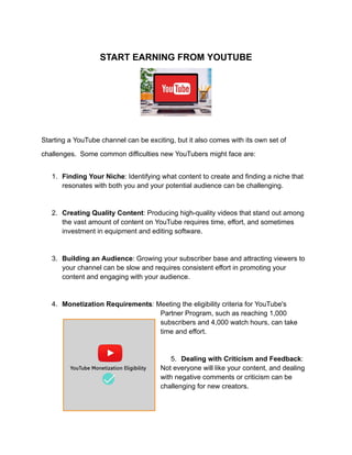 START EARNING FROM YOUTUBE
Starting a YouTube channel can be exciting, but it also comes with its own set of
challenges. Some common difficulties new YouTubers might face are:
1. Finding Your Niche: Identifying what content to create and finding a niche that
resonates with both you and your potential audience can be challenging.
2. Creating Quality Content: Producing high-quality videos that stand out among
the vast amount of content on YouTube requires time, effort, and sometimes
investment in equipment and editing software.
3. Building an Audience: Growing your subscriber base and attracting viewers to
your channel can be slow and requires consistent effort in promoting your
content and engaging with your audience.
4. Monetization Requirements: Meeting the eligibility criteria for YouTube's
Partner Program, such as reaching 1,000
subscribers and 4,000 watch hours, can take
time and effort.
5. Dealing with Criticism and Feedback:
Not everyone will like your content, and dealing
with negative comments or criticism can be
challenging for new creators.
 