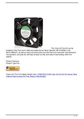 This 12cm AC Fan Kit can be
                                   installed in StarTech.com’s Wall mountable Server Rack Cabinets (RK1219WALL and
                                   RK1219WALH), as well as many full sized racks from StarTech.com and other manufacturers.
                                   This powerful, yet quiet fan will help increase air flow and reduce heat buildup within the
                                   cabinet.

                                   Product Features
                                   Product Type Fan




                                   Check Out The Full Indepth Details Here: STARTECH.COM 12cm AC Fan Kit For Server Rack
                                   Cabinet Help Increase Air Flow Reduce Heat Buildup




                                                                                                                          1/1
Powered by TCPDF (www.tcpdf.org)
 