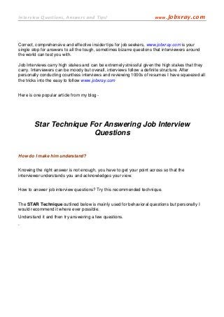 Interview Questions, Answers and Tips!                                www.Jobxray.com




Correct, comprehensive and effective insider tips for job seekers, www.jobxray.com is your
single stop for answers to all the tough, sometimes bizarre questions that interviewers around
the world can test you with.

Job Interviews carry high stakes and can be extremely stressful given the high stakes that they
carry. Interviewers can be moody but overall, interviews follow a definite structure. After
personally conducting countless interviews and reviewing 1000s of resumes I have squeezed all
the tricks into the easy to follow www.jobxray.com


Here is one popular article from my blog -




        Star Technique For Answering Job Interview
                        Questions


How do I make him understand?


Knowing the right answer is not enough, you have to get your point across so that the
interviewer understands you and acknowledges your view.


How to answer job interview questions? Try this recommended technique.


The STAR Technique outlined below is mainly used for behavioral questions but personally I
would recommend it where ever possible.
Understand it and then try answering a few questions.
.
 
