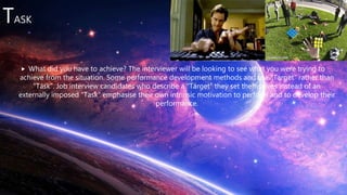 TASK
 What did you have to achieve? The interviewer will be looking to see what you were trying to
achieve from the situation. Some performance development methods and use “Target” rather than
“Task”. Job interview candidates who describe a “Target” they set themselves instead of an
externally imposed “Task” emphasise their own intrinsic motivation to perform and to develop their
performance.
 
