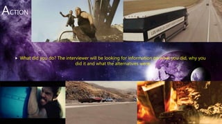 ACTION
 What did you do? The interviewer will be looking for information on what you did, why you
did it and what the alternatives were.
 