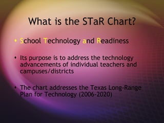 What is the STaR Chart? S chool  T echnology  a nd  R eadiness Its purpose is to address the technology advancements of individual teachers and campuses/districts The chart addresses the Texas Long-Range Plan for Technology (2006-2020) 