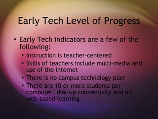 Early Tech Level of Progress Early Tech indicators are a few of the following: Instruction is teacher-centered Skills of teachers include multi-media and use of the internet There is no campus technology plan There are 10 or more students per computer, dial-up connectivity and no web based learning 