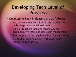 Developing Tech Level of Progress Developing Tech indicators are as follows: Instruction is teacher-directed and students use technology on an individual basis Skills of teachers includes technology for administrative tasks and classroom management The campus has a Long-Range Plan for technology 5-9 students per computer with most rooms connected to WAN/LAN 
