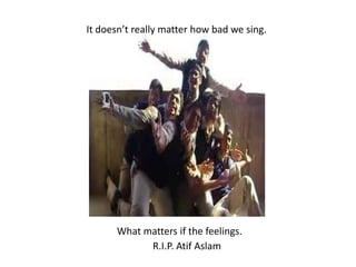 It doesn’t really matter how bad we sing. What matters if the feelings.R.I.P. AtifAslam