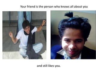 Your friend is the person who knows all about you and still likes you.