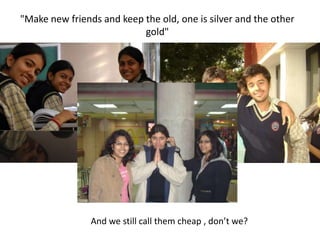 "Make new friends and keep the old, one is silver and the other gold"And we still call them cheap , don’t we?