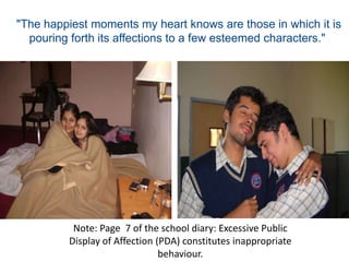 "The happiest moments my heart knows are those in which it is pouring forth its affections to a few esteemed characters." Note: Page  7 of the school diary: Excessive Public Display of Affection (PDA) constitutes inappropriate behaviour.