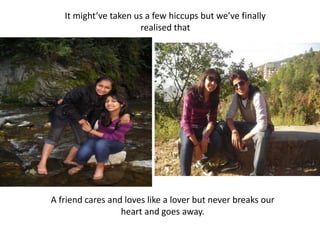 It might’ve taken us a few hiccups but we’ve finally realised thatA friend cares and loves like a lover but never breaks our heart and goes away.