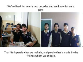 We’ve lived for nearly two decades and we know for sure nowThat life is partly what we make it, and partly what is made by the friends whom we choose.