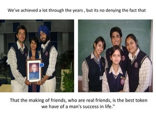 We’ve achieved a lot through the years , but its no denying the fact thatThat the making of friends, who are real friends, is the best token we have of a man's success in life." 