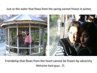 Just as the water that flows from the spring cannot freeze in winter,Friendship that flows from the heart cannot be frozen by adversityWelcome back guys . .