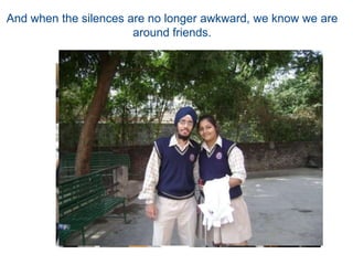 And when the silences are no longer awkward, we know we are around friends.