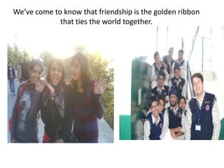 We’ve come to know that friendship is the golden ribbon that ties the world together.