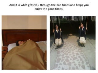 And it is what gets you through the bad times and helps you enjoy the good times.