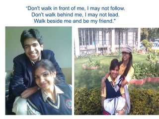 “Don't walk in front of me, I may not follow.Don't walk behind me, I may not lead.Walk beside me and be my friend." 