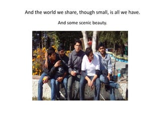 And the world we share, though small, is all we have. And some scenic beauty.