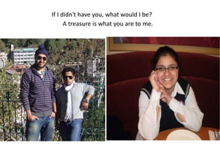 If I didn't have you, what would I be? A treasure is what you are to me.