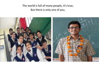 The world is full of many people, it's true;But there is only one of you.