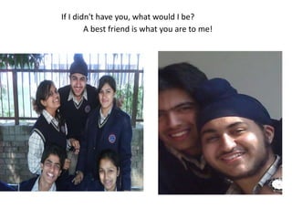 If I didn't have you, what would I be?A best friend is what you are to me! 