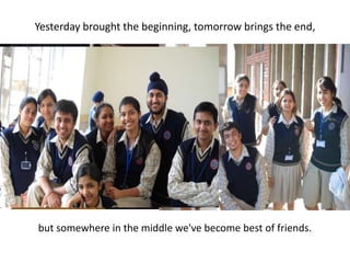 Yesterday brought the beginning, tomorrow brings the end, but somewhere in the middle we've become best of friends.