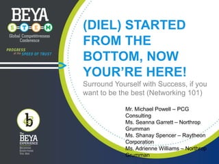 (DIEL) STARTED
FROM THE
BOTTOM, NOW
YOUR’RE HERE!
Surround Yourself with Success, if you
want to be the best (Networking 101)
Mr. Michael Powell – PCG
Consulting
Ms. Seanna Garrett – Northrop
Grumman
Ms. Shanay Spencer – Raytheon
Corporation
Ms. Adrienne Williams – Northrop
Grumman

 