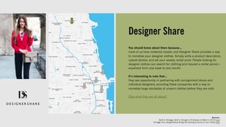 Designer Share
You should know about them because…
most of us have cluttered closets, and Designer Share provides a way
to monetize your designer clothes. Simply write a product description,
upload photos, and set your weekly rental price. People looking for
designer clothes can search for clothing and request a rental period –
anywhere form one week to one month.
It’s interesting to note that…
they see opportunity in partnering with consignment stores and
individual designers, providing these companies with a way to
monetize large stockpiles of unworn clothes before they are sold.
[See what they are all about]
Sources:
Built In Chicago, Built In Chicago’s 50 Startups to Watch in 2019 (link)
Chicago Inno, DesignerShare Brings the Sharing Economy to Your Closet (link)
 