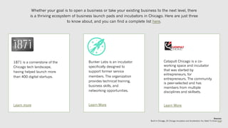 Whether your goal is to open a business or take your existing business to the next level, there
is a thriving ecosystem of business launch pads and incubators in Chicago. Here are just three
to know about, and you can find a complete list here.
Sources:
Built In Chicago, 20 Chicago Incubators and Accelerators You Need To Know (link)
1871 is a cornerstone of the
Chicago tech landscape,
having helped launch more
than 400 digital startups.
Learn more
Bunker Labs is an incubator
specifically designed to
support former service
members. The organization
provides technical training,
business skills, and
networking opportunities.
Learn More
Catapult Chicago is a co-
working space and incubator
that was started by
entrepreneurs, for
entrepreneurs. The community
is peer-selected and has
members from multiple
disciplines and skillsets.
Learn More
 