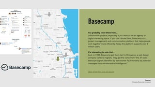 Basecamp
You probably know them from…
collaborative projects, especially if you work in the ad agency or
digital marketing space. If you don’t know them, Basecamp is a
project management and communication platform that helps people
work together more efficiently. Today the platform supports over 3
million users.
It’s interesting to note that…
back in 1999, Basecamp got their start in Chicago as a web design
company called 37signals. They got the name from “the 37 radio
telescope signals identified by astronomer Paul Horowitz as potential
messages from extraterrestrial intelligence.”
[See what they are all about]
Sources:
Wikipedia, Basecamp (company)
 