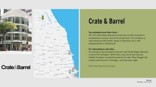Crate & Barrel
You probably know them from…
the 122 retail stores they have across the country, focused on
housewares, furniture, and home accessories. The company is
now owned by Otto GmbH, based in Germany, but is still
headquartered in Northbrook.
It’s interesting to note that…
the company was founded by Gordon and Carole Segal following
a trip to the Caribbean. While there, they found low-cost but
tasteful European household products for sale. They thought this
model could flourish in Chicago - and they were right.
[See what they are all about]
Sources:
Wikipedia, Crate & Barrel
 