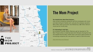 The Mom Project
You should know about them because…
they connect companies looking for part-time employees with moms
and dads looking for flexible work. Last year the company secured a
$2.6 million seed round which was followed by a $8 million Series A
round just six months later.
It’s interesting to note that…
the company’s founder, Allison Robinson, got her big idea for The
Mom Project while on maternity leave from Pampers. During this time,
she realized that the labor market hadn’t yet found a good solution for
connecting companies with new parents in search of part-time work.
[See what they are all about]
Sources:
Built In Chicago, Built In Chicago’s 50 Startups to Watch in 2019 (link)
TechCrunch, The Mome Project, a job site for moms returning to work, nabs $8M from Initialized and more (link)
 