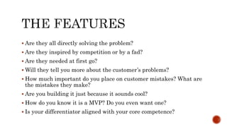  Are they all directly solving the problem?
 Are they inspired by competition or by a fad?
 Are they needed at first go?
 Will they tell you more about the customer’s problems?
 How much important do you place on customer mistakes? What are
the mistakes they make?
 Are you building it just because it sounds cool?
 How do you know it is a MVP? Do you even want one?
 Is your differentiator aligned with your core competence?
 