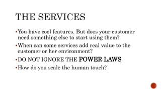 You have cool features. But does your customer
need something else to start using them?
When can some services add real value to the
customer or her environment?
DO NOT IGNORE THE POWER LAWS
How do you scale the human touch?
 