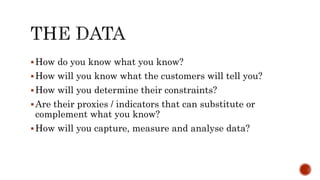 How do you know what you know?
How will you know what the customers will tell you?
How will you determine their constraints?
Are their proxies / indicators that can substitute or
complement what you know?
How will you capture, measure and analyse data?
 