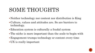 Neither technology nor content nor distribution is King
Culture, values and attitudes are. So are barriers to
technology.
Education system is culturally a feudal system
The niche is more important than the scale to begin with
Engagement trumps technology or content every time
UX is really important
 