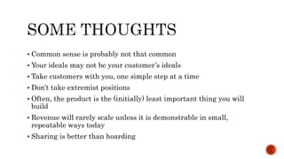  Common sense is probably not that common
 Your ideals may not be your customer’s ideals
 Take customers with you, one simple step at a time
 Don’t take extremist positions
 Often, the product is the (initially) least important thing you will
build
 Revenue will rarely scale unless it is demonstrable in small,
repeatable ways today
 Sharing is better than hoarding
 